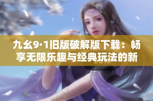 九幺9·1旧版破解版下载：畅享无限乐趣与经典玩法的新体验