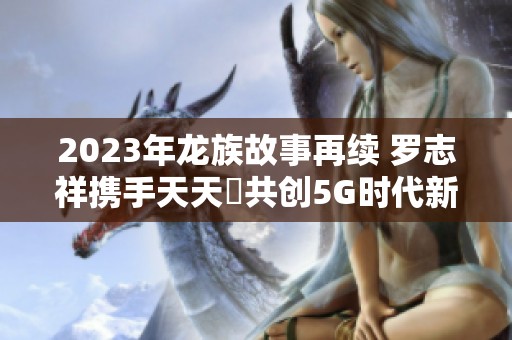 2023年龙族故事再续 罗志祥携手天天奭共创5G时代新篇章 2023年龙族故事再续 罗志祥携手天天奭共创5G时代新篇章