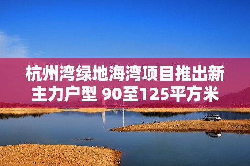 杭州湾绿地海湾项目推出新主力户型 90至125平方米家庭优居选择解析 杭州湾绿地海湾项目推出新主力户型 90至125平方米家庭优居选择解析