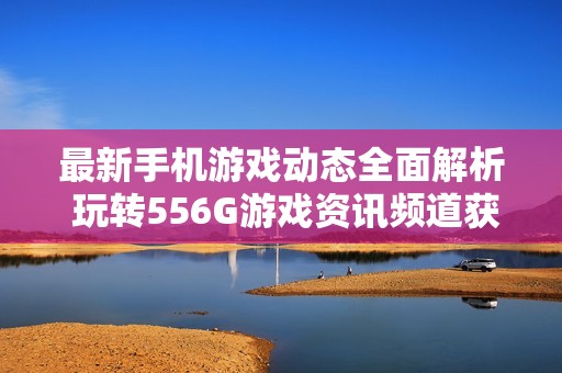 最新手机游戏动态全面解析 玩转556G游戏资讯频道获取精彩内容 最新手机游戏动态全面解析 玩转556G游戏资讯频道获取精彩内容