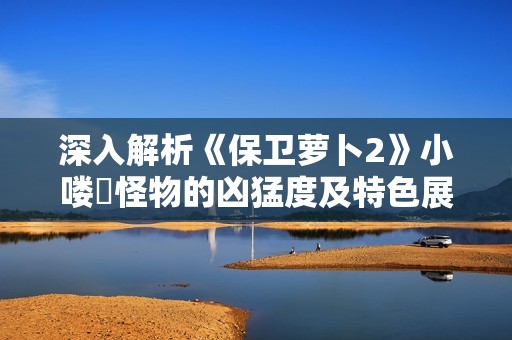 深入解析《保卫萝卜2》小喽啰怪物的凶猛度及特色展示 深入解析《保卫萝卜2》小喽啰怪物的凶猛度及特色展示