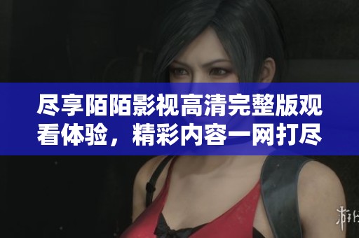 尽享陌陌影视高清完整版观看体验，精彩内容一网打尽