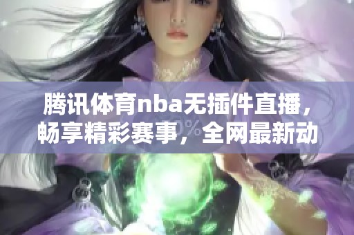 腾讯体育nba无插件直播,畅享精彩赛事,全网最新动态尽在掌握中 腾讯体育nba无插件直播,畅享精彩赛事,全网最新动态尽在掌握中