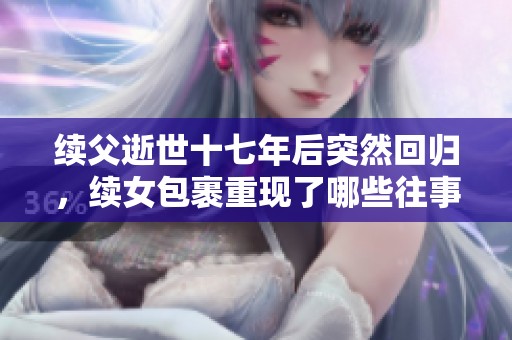 续父逝世十七年后突然回归,续女包裹重现了哪些往事与情感 续父逝世十七年后突然回归,续女包裹重现了哪些往事与情感