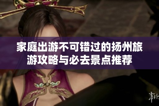 家庭出游不可错过的扬州旅游攻略与必去景点推荐 家庭出游不可错过的扬州旅游攻略与必去景点推荐