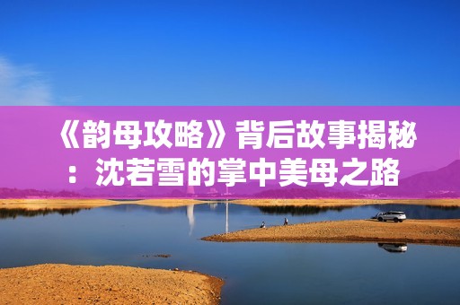 《韵母攻略》背后故事揭秘:沈若雪的掌中美母之路 《韵母攻略》背后故事揭秘:沈若雪的掌中美母之路
