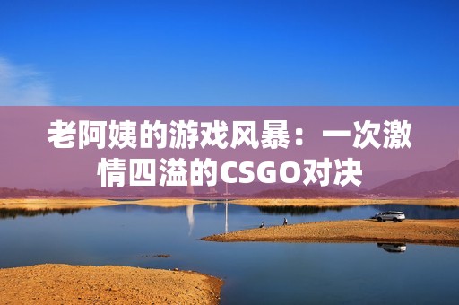 老阿姨的游戏风暴:一次激情四溢的CSGO对决 老阿姨的游戏风暴:一次激情四溢的CSGO对决