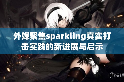 外媒聚焦sparkling真实打击实践的新进展与启示 外媒聚焦sparkling真实打击实践的新进展与启示