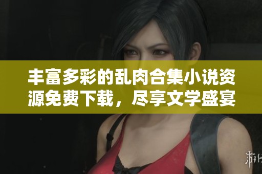 丰富多彩的乱肉合集小说资源免费下载,尽享文学盛宴 丰富多彩的乱肉合集小说资源免费下载,尽享文学盛宴