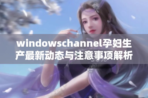windowschannel孕妇生产最新动态与注意事项解析 windowschannel孕妇生产最新动态与注意事项解析