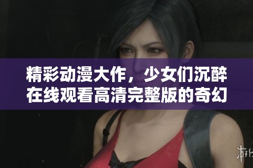 精彩动漫大作,少女们沉醉在线观看高清完整版的奇幻世界 精彩动漫大作,少女们沉醉在线观看高清完整版的奇幻世界