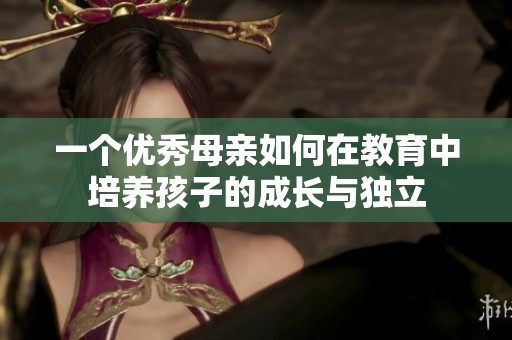 一个优秀母亲如何在教育中培养孩子的成长与独立 一个优秀母亲如何在教育中培养孩子的成长与独立