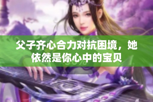 父子齐心合力对抗困境,她依然是你心中的宝贝 父子齐心合力对抗困境,她依然是你心中的宝贝
