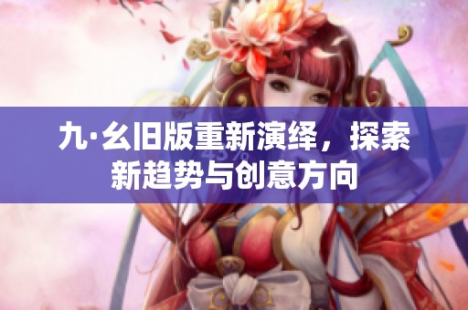 九·幺旧版重新演绎,探索新趋势与创意方向 九·幺旧版重新演绎,探索新趋势与创意方向