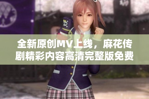 全新原创MV上线,麻花传剧精彩内容高清完整版免费观看 全新原创MV上线,麻花传剧精彩内容高清完整版免费观看