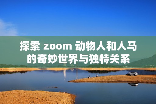 探索 zoom 动物人和人马的奇妙世界与独特关系 探索 zoom 动物人和人马的奇妙世界与独特关系
