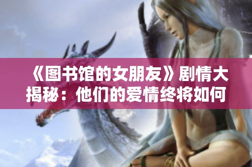 《图书馆的女朋友》剧情大揭秘:他们的爱情终将如何收场? 《图书馆的女朋友》剧情大揭秘:他们的爱情终将如何收场?