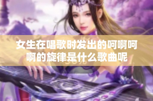 女生在唱歌时发出的呵啊呵啊的旋律是什么歌曲呢 女生在唱歌时发出的呵啊呵啊的旋律是什么歌曲呢