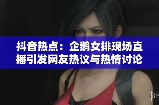 抖音热点:企鹅女排现场直播引发网友热议与热情讨论 抖音热点:企鹅女排现场直播引发网友热议与热情讨论