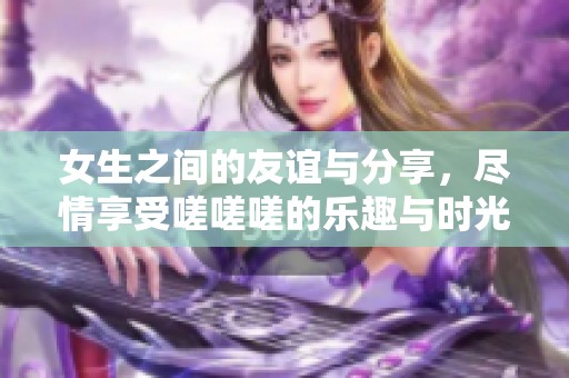 女生之间的友谊与分享,尽情享受嗟嗟嗟的乐趣与时光 女生之间的友谊与分享,尽情享受嗟嗟嗟的乐趣与时光