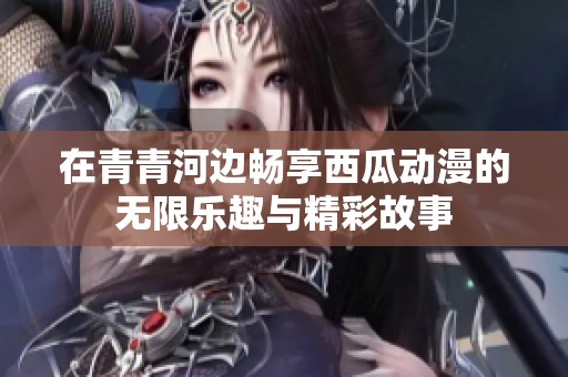 在青青河边畅享西瓜动漫的无限乐趣与精彩故事