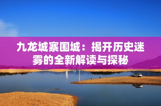 九龙城寨围城:揭开历史迷雾的全新解读与探秘 九龙城寨围城:揭开历史迷雾的全新解读与探秘