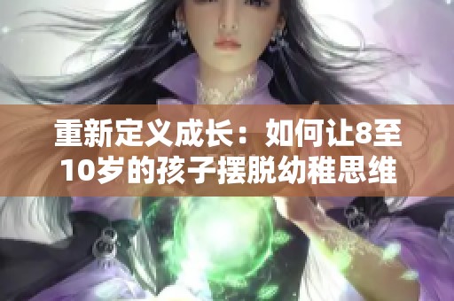 重新定义成长:如何让8至10岁的孩子摆脱幼稚思维 重新定义成长:如何让8至10岁的孩子摆脱幼稚思维
