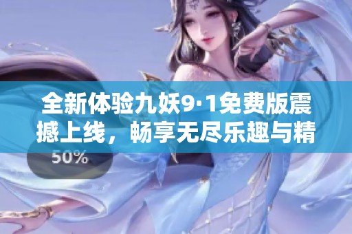 全新体验九妖9·1免费版震撼上线,畅享无尽乐趣与精彩冒险 全新体验九妖9·1免费版震撼上线,畅享无尽乐趣与精彩冒险