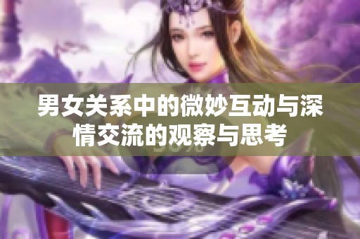 男女关系中的微妙互动与深情交流的观察与思考 男女关系中的微妙互动与深情交流的观察与思考