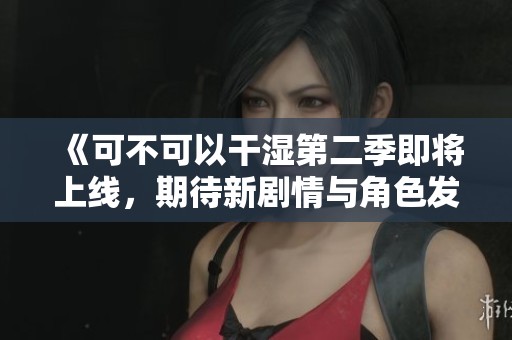 《可不可以干湿第二季即将上线,期待新剧情与角色发展》 《可不可以干湿第二季即将上线,期待新剧情与角色发展》