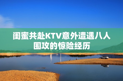 闺蜜共赴KTV意外遭遇八人围攻的惊险经历