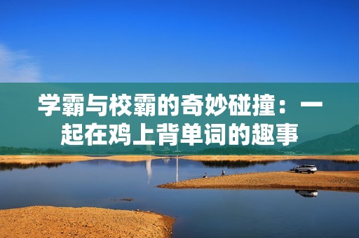 学霸与校霸的奇妙碰撞:一起在鸡上背单词的趣事 学霸与校霸的奇妙碰撞:一起在鸡上背单词的趣事