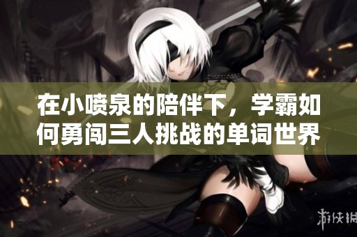 在小喷泉的陪伴下,学霸如何勇闯三人挑战的单词世界 在小喷泉的陪伴下,学霸如何勇闯三人挑战的单词世界