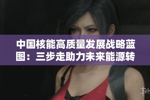 中国核能高质量发展战略蓝图：三步走助力未来能源转型