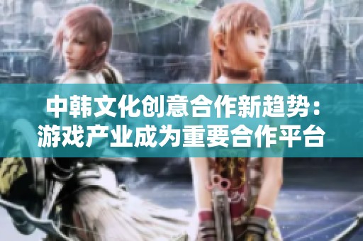 中韩文化创意合作新趋势:游戏产业成为重要合作平台 中韩文化创意合作新趋势:游戏产业成为重要合作平台