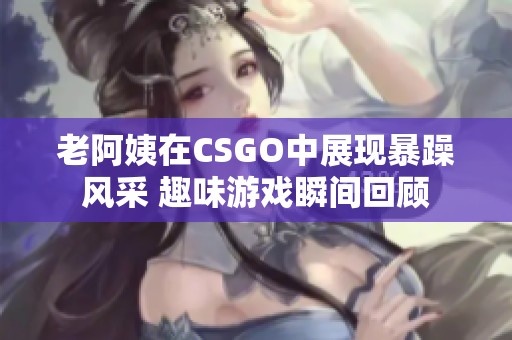 老阿姨在CSGO中展现暴躁风采 趣味游戏瞬间回顾