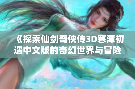 《探索仙剑奇侠传3D寒潭初遇中文版的奇幻世界与冒险》 《探索仙剑奇侠传3D寒潭初遇中文版的奇幻世界与冒险》