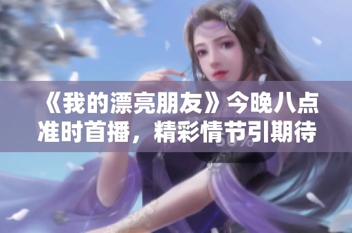 《我的漂亮朋友》今晚八点准时首播,精彩情节引期待 《我的漂亮朋友》今晚八点准时首播,精彩情节引期待