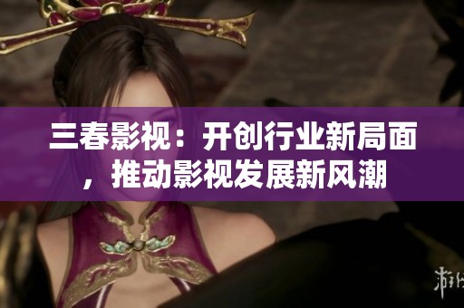 三春影视:开创行业新局面,推动影视发展新风潮 三春影视:开创行业新局面,推动影视发展新风潮