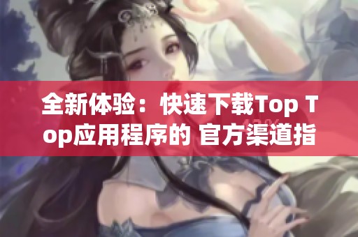 全新体验：快速下载Top Top应用程序的 官方渠道指南