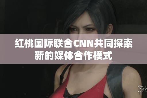 红桃国际联合CNN共同探索新的媒体合作模式 红桃国际联合CNN共同探索新的媒体合作模式