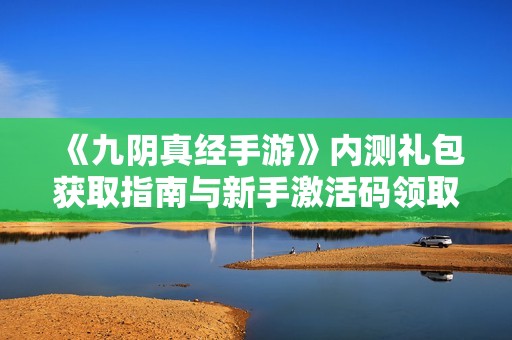 《九阴真经手游》内测礼包获取指南与新手激活码领取步骤详解 《九阴真经手游》内测礼包获取指南与新手激活码领取步骤详解