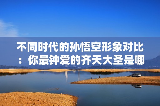 不同时代的孙悟空形象对比：你最钟爱的齐天大圣是哪一个？