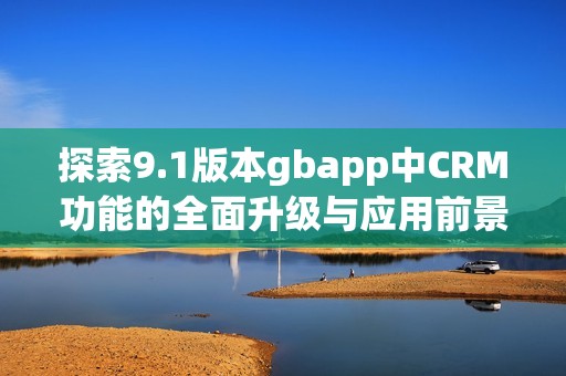 探索9.1版本gbapp中CRM功能的全面升级与应用前景 探索9.1版本gbapp中CRM功能的全面升级与应用前景