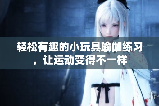 轻松有趣的小玩具瑜伽练习，让运动变得不一样