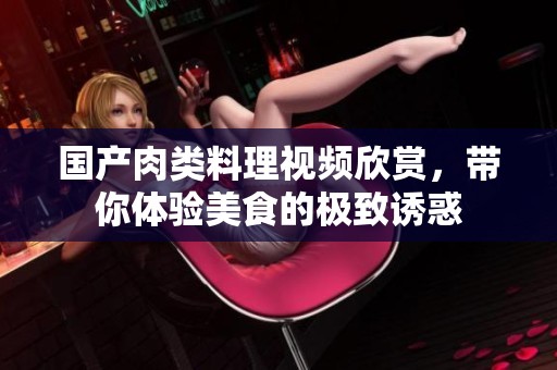 国产肉类料理视频欣赏，带你体验美食的极致诱惑