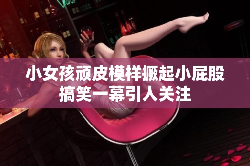 小女孩顽皮模样撅起小屁股搞笑一幕引人关注