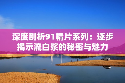 深度剖析91精片系列：逐步揭示流白浆的秘密与魅力