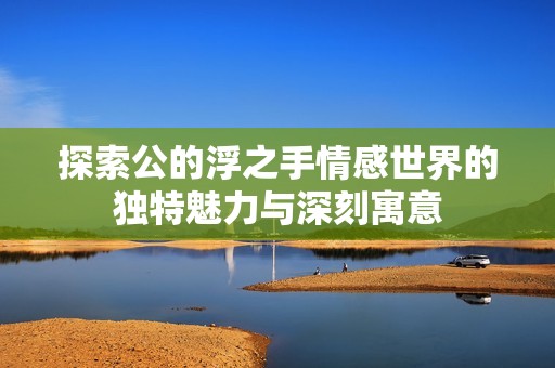 探索公的浮之手情感世界的独特魅力与深刻寓意 探索公的浮之手情感世界的独特魅力与深刻寓意