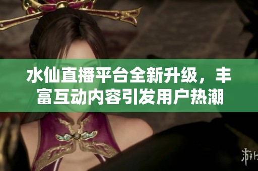 水仙直播平台全新升级,丰富互动内容引发用户热潮 水仙直播平台全新升级,丰富互动内容引发用户热潮